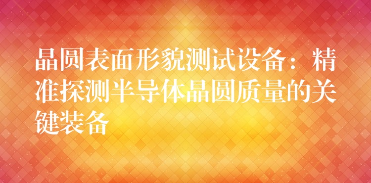 晶圆表面形貌测试设备:精准探测半导体晶圆质量的关键装备
