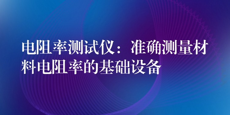 电阻率测试仪:准确测量材料电阻率的基础设备