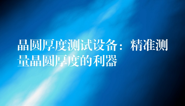 晶圆厚度测试设备：精准测量晶圆厚度的利器