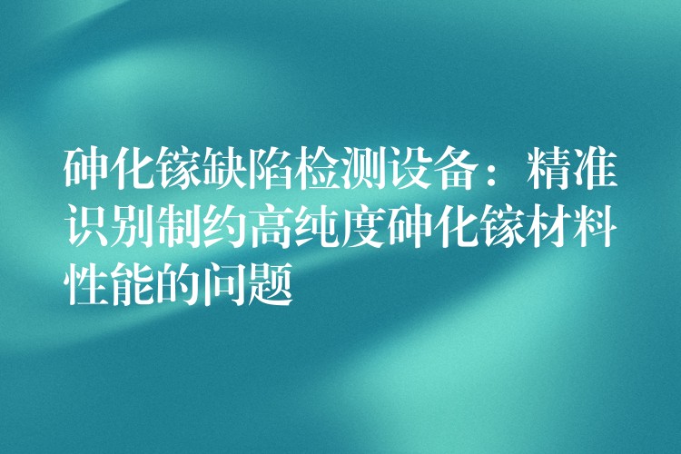砷化镓缺陷检测设备:精准识别制约高纯度砷化镓材料性能的问题
