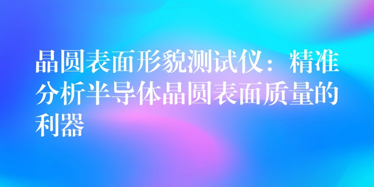 晶圆表面形貌测试仪:精准分析半导体晶圆表面质量的利器