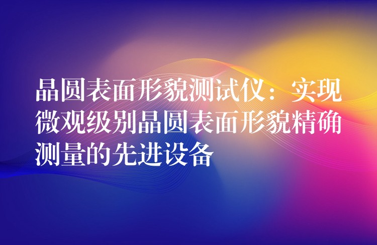 晶圆表面形貌测试仪:实现微观级别晶圆表面形貌精确测量的先进设备