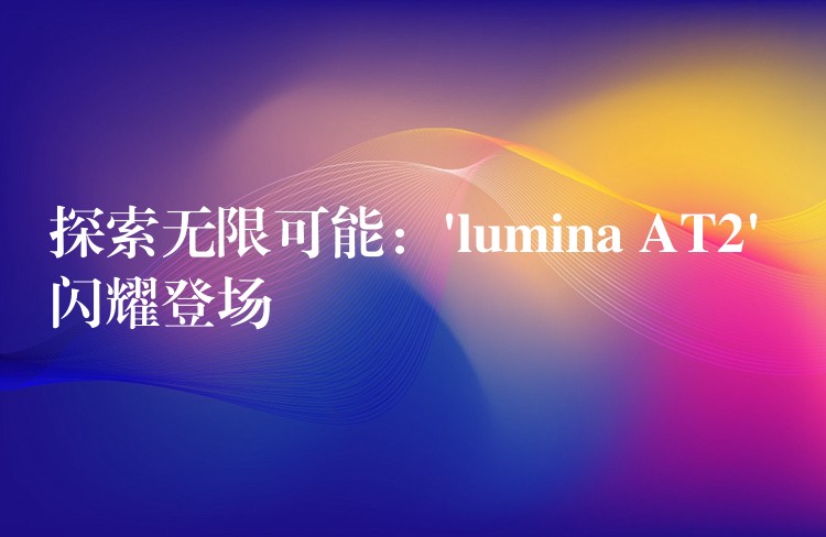 探索无限可能:’lumina AT2′ 闪耀登场