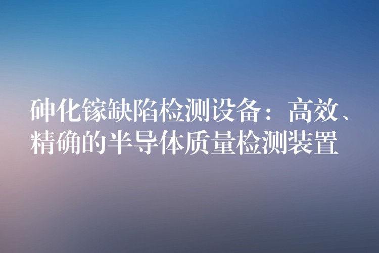 砷化镓缺陷检测设备:高效、精确的半导体质量检测装置