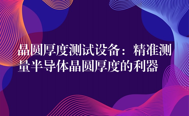 晶圆厚度测试设备:精准测量半导体晶圆厚度的利器