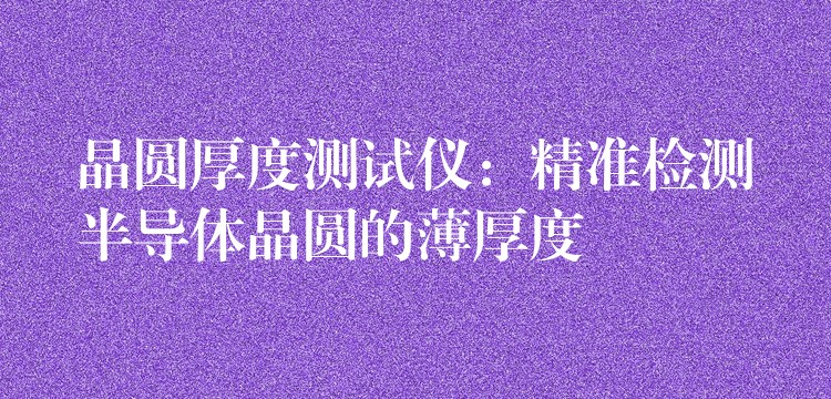 晶圆厚度测试仪:精准检测半导体晶圆的薄厚度