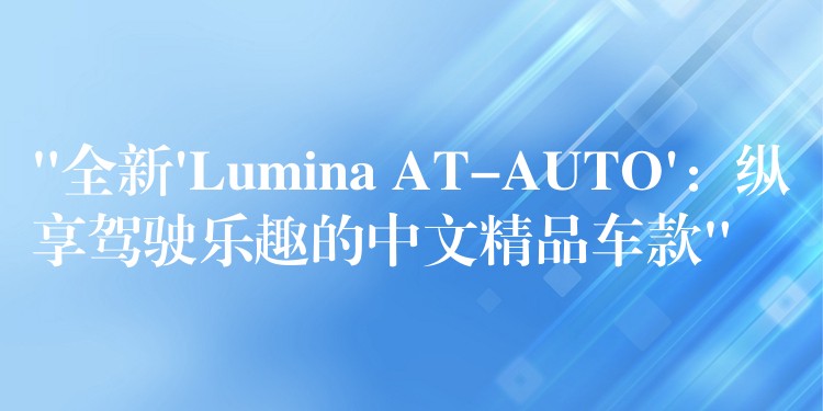 “全新’Lumina AT-AUTO’:纵享驾驶乐趣的中文精品车款”
