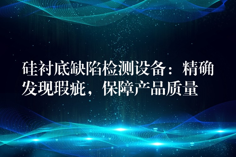 硅衬底缺陷检测设备:精确发现瑕疵,保障产品质量