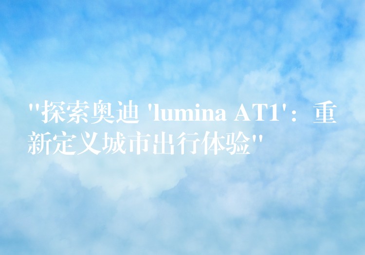“探索奥迪 ‘lumina AT1’:重新定义城市出行体验”