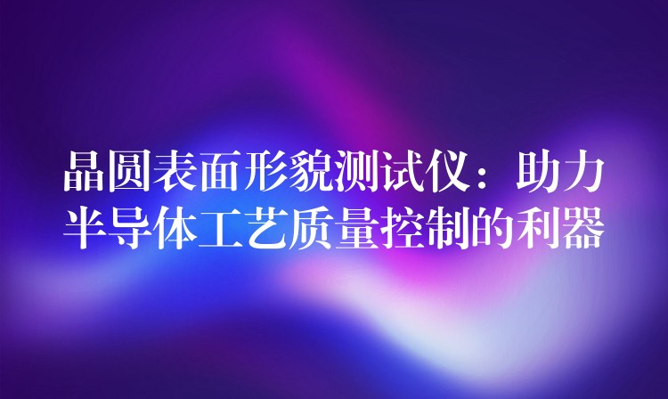 晶圆表面形貌测试仪:助力半导体工艺质量控制的利器