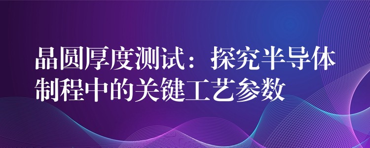 晶圆厚度测试:探究半导体制程中的关键工艺参数