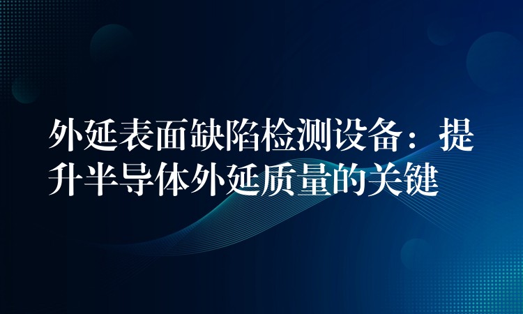 外延表面缺陷检测设备：提升半导体外延质量的关键