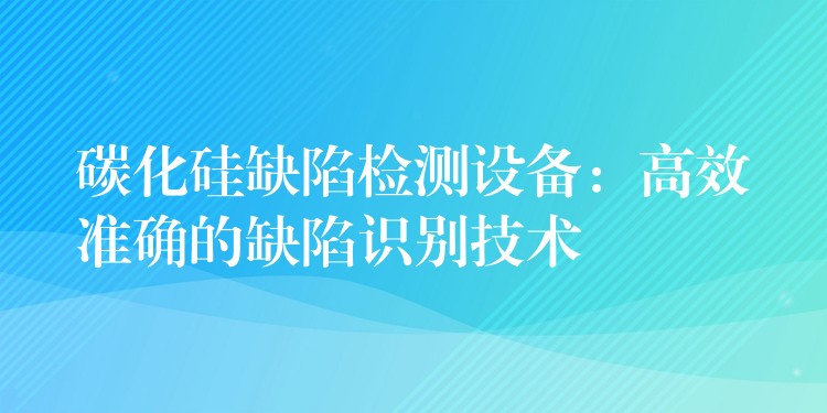 碳化硅缺陷检测设备:高效准确的缺陷识别技术