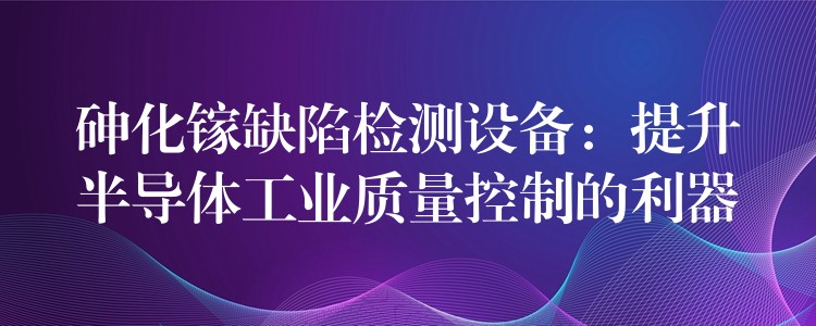 砷化镓缺陷检测设备：提升半导体工业质量控制的利器