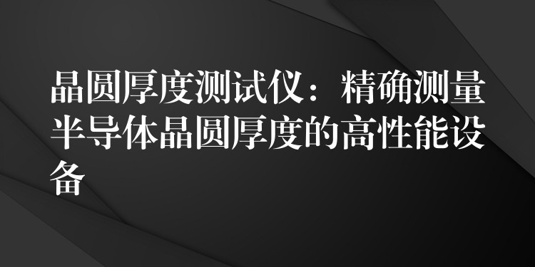 晶圆厚度测试仪:精确测量半导体晶圆厚度的高性能设备