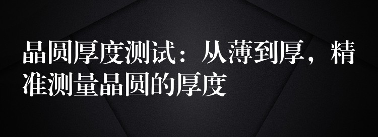 晶圆厚度测试:从薄到厚,精准测量晶圆的厚度