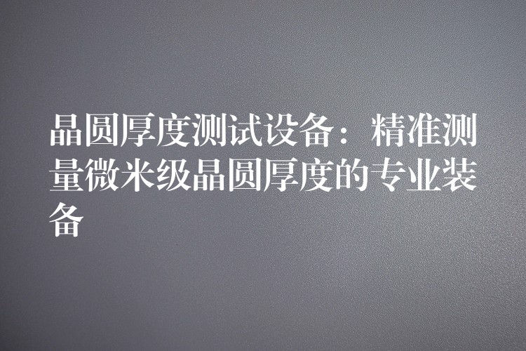 晶圆厚度测试设备：精准测量微米级晶圆厚度的专业装备