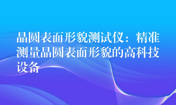 晶圆表面形貌测试仪：精准测量晶圆表面形貌的高科技设备