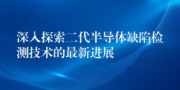 深入探索二代半导体缺陷检测技术的最新进展