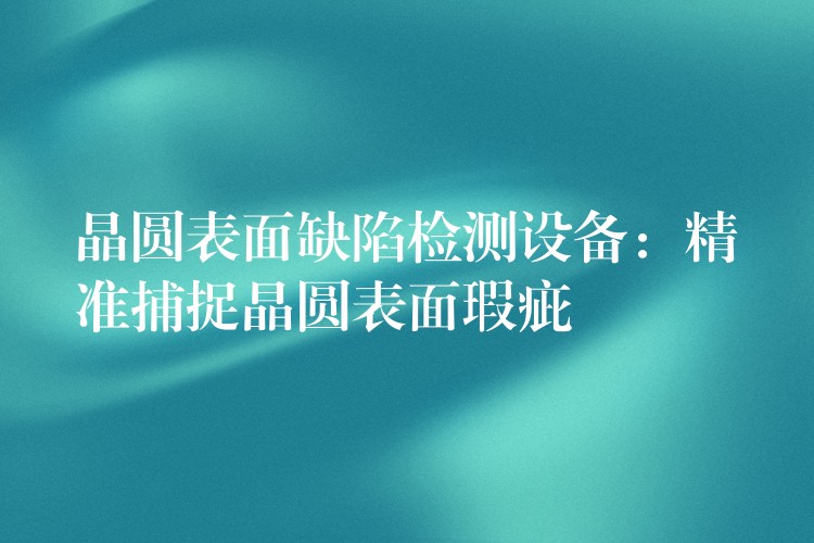 晶圆表面缺陷检测设备:精准捕捉晶圆表面瑕疵