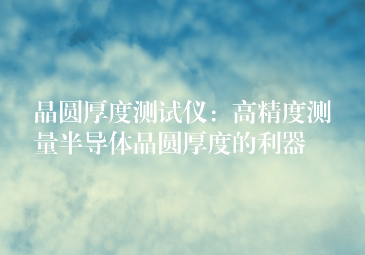 晶圆厚度测试仪:高精度测量半导体晶圆厚度的利器