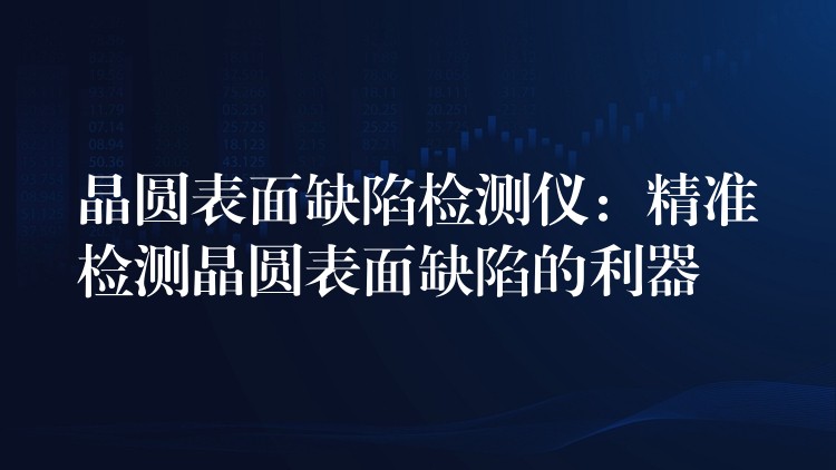 晶圆表面缺陷检测仪:精准检测晶圆表面缺陷的利器