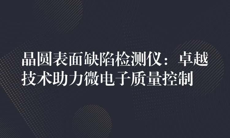 晶圆表面缺陷检测仪:卓越技术助力微电子质量控制