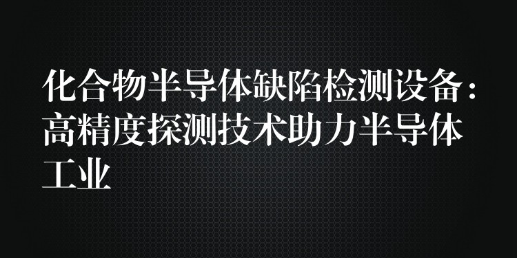 化合物半导体缺陷检测设备:高精度探测技术助力半导体工业