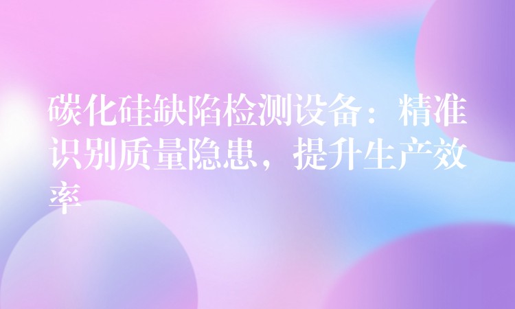 碳化硅缺陷检测设备:精准识别质量隐患,提升生产效率