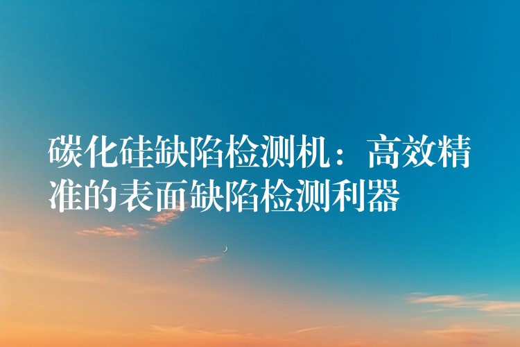 碳化硅缺陷检测机：高效精准的表面缺陷检测利器