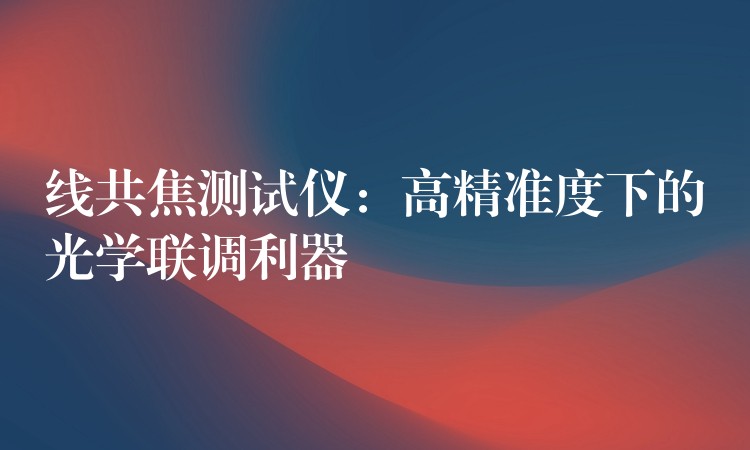 线共焦测试仪:高精准度下的光学联调利器