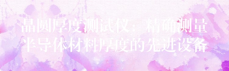 晶圆厚度测试仪:精确测量半导体材料厚度的先进设备