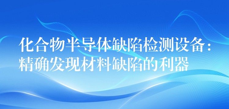 化合物半导体缺陷检测设备:精确发现材料缺陷的利器