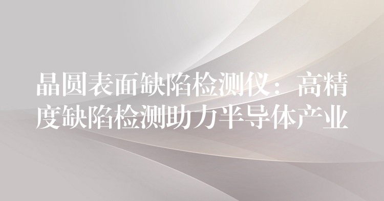 晶圆表面缺陷检测仪:高精度缺陷检测助力半导体产业