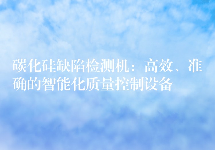 碳化硅缺陷检测机:高效、准确的智能化质量控制设备
