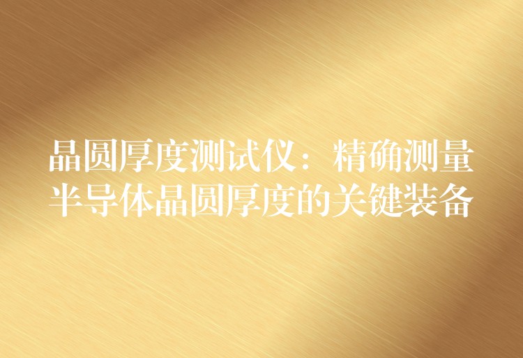 晶圆厚度测试仪：精确测量半导体晶圆厚度的关键装备