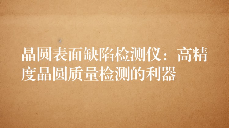 晶圆表面缺陷检测仪:高精度晶圆质量检测的利器