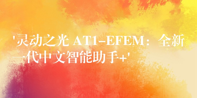 ‘灵动之光 AT1-EFEM：全新一代中文智能助手+’