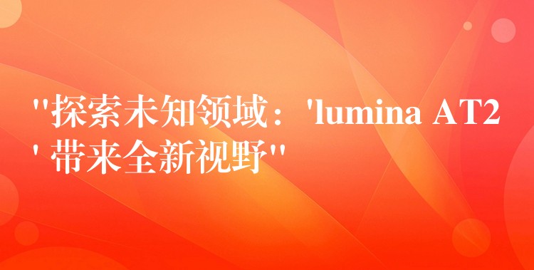 “探索未知领域:’lumina AT2′ 带来全新视野”