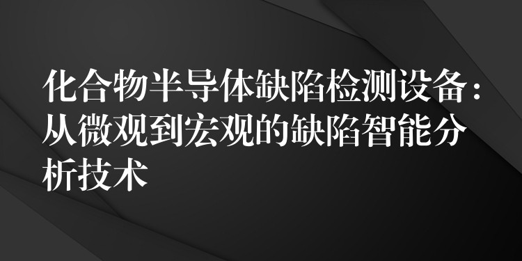 化合物半导体缺陷检测设备:从微观到宏观的缺陷智能分析技术
