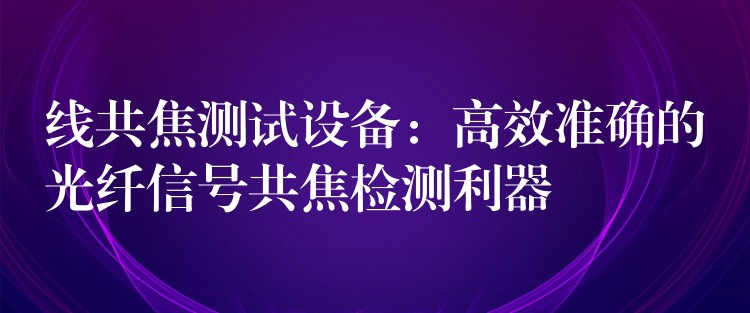 线共焦测试设备:高效准确的光纤信号共焦检测利器