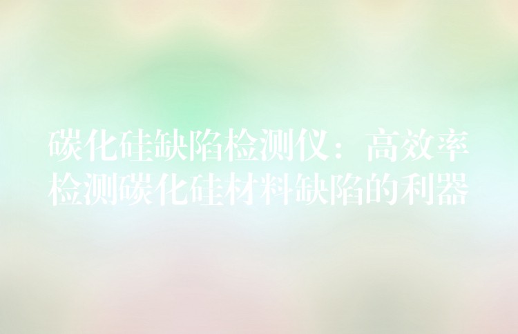 碳化硅缺陷检测仪:高效率检测碳化硅材料缺陷的利器