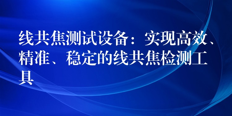 线共焦测试设备:实现高效、精准、稳定的线共焦检测工具