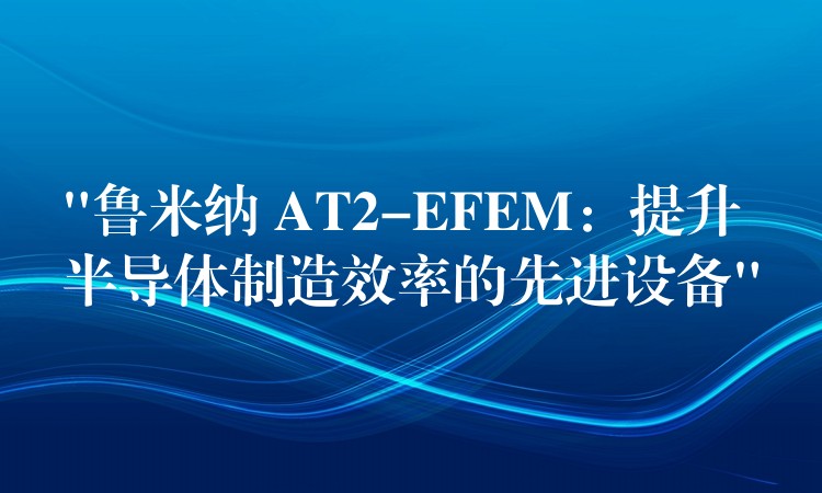 “鲁米纳 AT2-EFEM:提升半导体制造效率的先进设备”