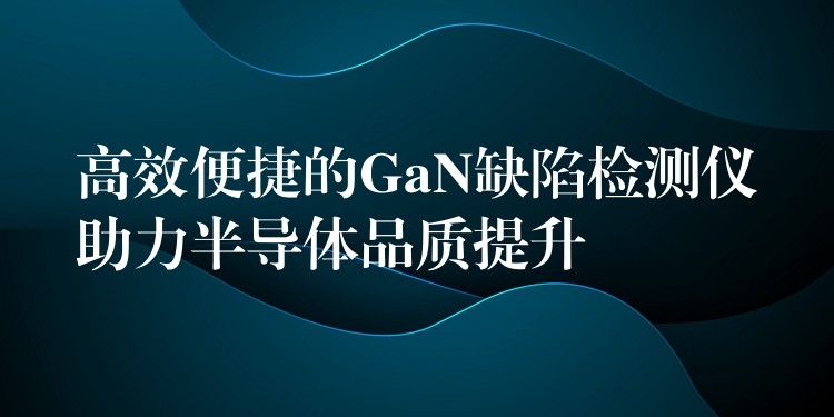高效便捷的GaN缺陷检测仪助力半导体品质提升