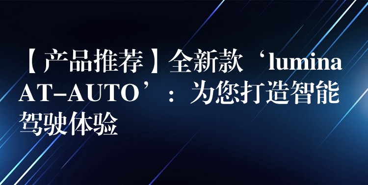 【产品推荐】全新款‘lumina AT-AUTO’:为您打造智能驾驶体验