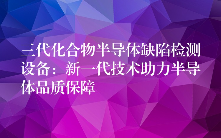 三代化合物半导体缺陷检测设备:新一代技术助力半导体品质保障