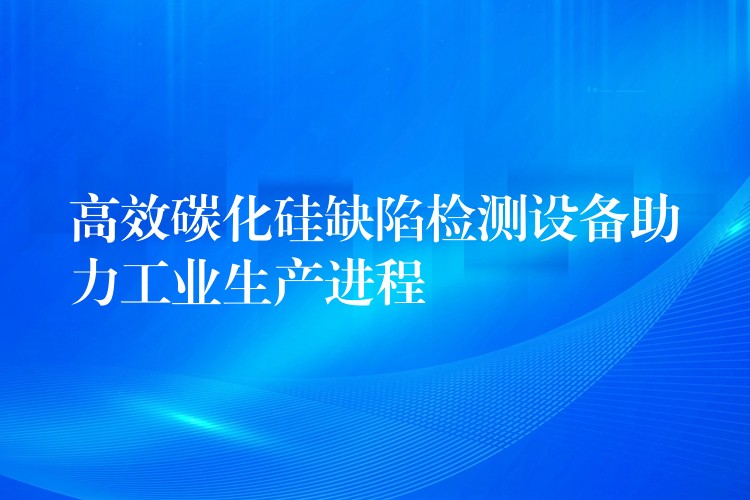 高效碳化硅缺陷检测设备助力工业生产进程