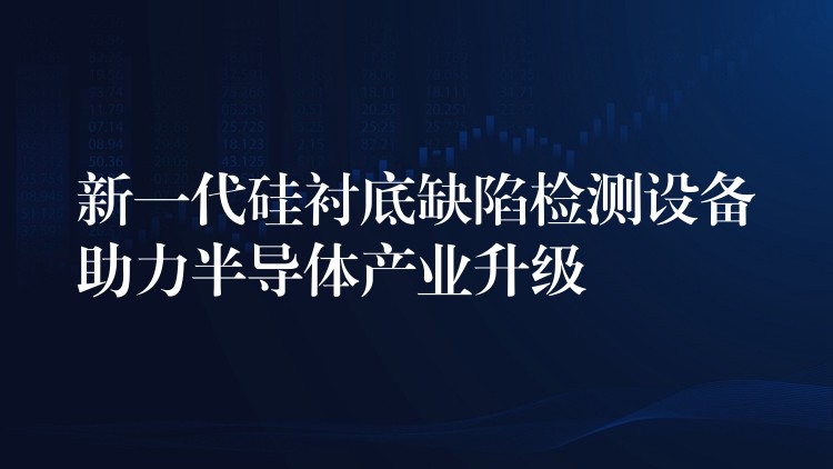新一代硅衬底缺陷检测设备助力半导体产业升级