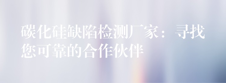 碳化硅缺陷检测厂家:寻找您可靠的合作伙伴
